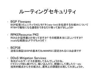 ルーティングセキュリティ
• BGP Flowspec
BGP拡張コミュニティでACLモドキ(rate-limit)を伝達する仕組みについて
RTBHで犠牲になる通信をできるだけ救ってあげましょうか
• RPKI(Resource PKI)
ROAとか証明書とか知ってますか? その経路本当に正しいですか?
invalidな経路はLP下げちゃうぞ！
• BCP38
送信元検証はISPの基本だね.MANRSに認定されるには必須です
• DDoS Mitigation Services
各社どんなサービスを提供してるんでしょうかね。
トラフィック捻じ曲げたり、吸い込んだり、綺麗にして戻したり…etc
技術的観点からその威力と、運用上の課題を比較してみましょうか。
 