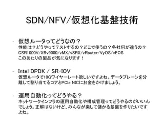 SDN/NFV/仮想化基盤技術
• 仮想ルータってどうなの？
性能は？どうやってテストするの？どこで使うの？各社何が違うの？
CSR1000V/XRv9000/vMX/vSRX/vRouter/VyOS/vEOS
このあたりの製品が気になります！
• Intel DPDK / SR-IOV
仮想ルータで10Gワイヤーレート欲しいですよね。データプレーンを分
離して割り当てるコアとPCIe NICにお金をかけましょう。
• 運用自動化ってどうやる？
ネットワークインフラの運用自動化や構成管理ってどうやるのがいいん
でしょう。正解はないけど、みんなが楽して儲かる基盤を作りたいです
よね。
 
