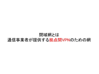 閉域網とは
通信事業者が提供する拠点間VPNのための網
 