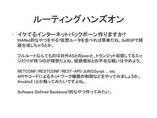 ルーティングハンズオン
• イケてるインターネットバックボーン作りますか?
IHANet的なやつをやる?仮想ルータを並べれば簡単だね。GoBGPで経
路生成しちゃうとか。
フルルートなんてものは対外ASとのpeerと、トランジット収容してるエッ
ジだけが持つのが理想だよね。経路増加との不毛な戦いはやめよう。
NETCONF/RESTCONF/REST-API/JUNOScript ... etc
APIやコードによるネットワーク機器の制御などをやってみましょうか。
Ansible2.1とか触ってみたいですよね。
Software Defined Backbone?的なやつ作ってみたい。
 