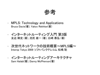 参考
• MPLS: Technology and Applications
Bruce Davie(著), Yakov Rekhter(著)
• インターネットルーティング入門 第3版
友近 剛史 (著), 池尻 雄一 (著), 白崎 泰弘 (著)
• 次世代ネットワークの技術概要～MPLS編～
Interop Tokyo 2009 ソフトバンクテレコム 松嶋 聡
• インターネットルーティングアーキテクチャ
Sam Halabi(著), Danny McPherson(著)
 