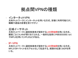 拠点間VPNの種類
• インターネットVPN
共有ネットワークにインターネットを用いる方式。安価に利用可能だが、
輻輳や遅延の影響を受けやすい
• 広域イーサネット
共有ネットワークに通信事業者が提供するL2の閉域網を用いる方式。
顧客ごとにVLANが割り当てられる。一般的な技術にPBB(IEEE802.1ah)
やMPLSを用いたVPLSなどがある。
• IP-VPN
共有ネットワークに通信事業者が提供するL3の閉域網を用いる方式。
MPLSでIPパケットをカプセル化して伝送する。経路の伝達にBGPを用
いる。
 
