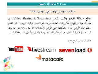 ‫اإلجتماعية‬ ‫الشبكات‬:‫واملستقبل‬ ‫األثر‬
‫مواقع‬‫كة‬‫مشار‬‫الفيديو‬‫والبث‬‫املباشر‬(Video Sharing & Streaming):‫يف‬
‫هذه‬‫النوعية‬‫من‬‫اقع‬‫و‬‫امل‬‫ميكن‬‫إجياد‬‫العديد‬‫من‬‫مقاطع‬‫الفيديو‬‫ئية‬‫ر‬‫امل‬‫و‬،‫تقييمها‬‫كما‬‫تقدم‬
‫معظم‬‫هذه‬‫اقع‬‫و‬‫امل‬‫خدمة‬‫كتها‬‫مشار‬‫على‬‫اقع‬‫و‬‫امل‬‫اإلجتماعية‬‫اآلخرى‬.‫ومما‬‫مي‬‫يز‬‫خدمات‬
‫البث‬‫هو‬‫إمكانية‬،‫التفاعل‬‫حيث‬‫ميكن‬‫للمشاهدين‬‫اصل‬‫و‬‫الت‬‫ا‬‫ا‬‫ر‬‫فو‬‫ويف‬‫نفس‬‫حلظة‬‫البث‬.
‫مثل‬ ‫اقع‬‫و‬‫امل‬ ‫من‬ ‫العديد‬ ‫هناك‬:
‫االجتماعي‬ ‫التواصل‬ ‫شبكات‬:‫وفئاهتا‬ ‫أنواعها‬
 