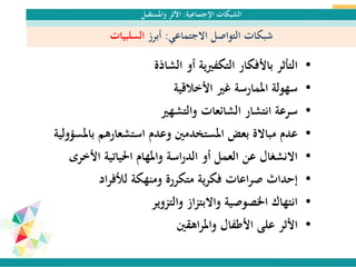 ‫اإلجتماعية‬ ‫الشبكات‬:‫واملستقبل‬ ‫األثر‬
‫االجتماعي‬ ‫التواصل‬ ‫شبكات‬:‫أبرز‬‫السلبيات‬
•‫الشاذة‬ ‫أو‬ ‫ية‬‫ري‬‫التكف‬ ‫باألفكار‬ ‫التأثر‬
•‫األخالقية‬ ‫غري‬ ‫املمارسة‬ ‫سهولة‬
•‫والتشهري‬ ‫الشائعات‬ ‫انتشار‬ ‫سرعة‬
•‫باملس‬ ‫استشعارهم‬ ‫وعدم‬ ‫املستخدمني‬ ‫بعض‬ ‫مباالة‬ ‫عدم‬‫ؤولية‬
•‫األخرى‬ ‫احلياتية‬ ‫واملهام‬ ‫اسة‬‫ر‬‫الد‬ ‫أو‬ ‫العمل‬ ‫عن‬ ‫االنشغال‬
•‫اد‬‫ر‬‫لألف‬ ‫ومنهكة‬ ‫متكررة‬ ‫ية‬‫ر‬‫فك‬ ‫اعات‬‫ر‬‫ص‬ ‫إحداث‬
•‫والتزوير‬ ‫از‬‫ز‬‫واالبت‬ ‫اخلصوصية‬ ‫انتهاك‬
•‫اهقني‬‫ر‬‫وامل‬ ‫األطفال‬ ‫على‬ ‫األثر‬
 