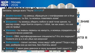 Интересные итоги и
наблюдения
Венец заражения: окончательное изгнание
роли менеджера
Немного холакратии: “перки” админов
За 6 месяцев ни одного нового продукта в
бою без рецептов
PuppetDB вместо корпоративной CMDB
Запомни, прежде всего "You're DEVOPS!"
● Double-handed - ты умеешь обращаться с платформами win и linux
одновременно, ты Бог, ты можешь повелевать всем!
● Eloquence - ты можешь убедить любого в свой точке зрения, ты
мастер слова, люди боятся спорить с тобой, так как знают, что они
уже не правы!
● Visionary - ты знаешь сервисы на наизусть, и можешь определять их
технологическое развитие.
● Oracle - DBA, сертифицированные специалисты? Кто эти людишки?
Скажите его ip и я его убью sql запросом!
● Performance - глючит система, плохо ведут себя диски? Тогда я иду к
вам, разберем все до винтика, баги бойтесь меня!
● Scripter - У меня даже девчонок в сауну вызывает bash скрипт! А
puppet на следующее утро кофе готовит!
 