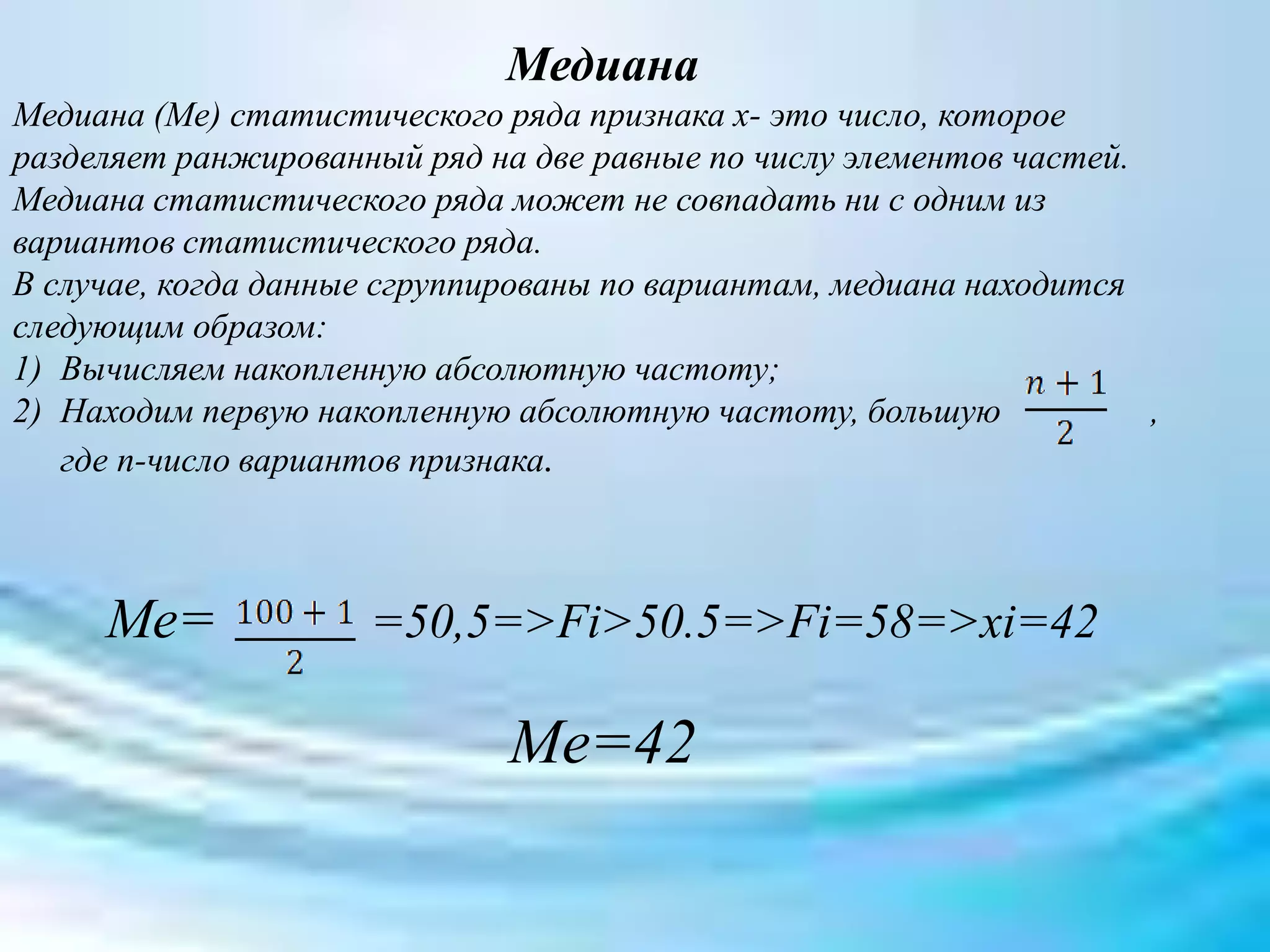 Медиана
Медиана (Ме) статистического ряда признака х- это число, которое
разделяет ранжированный ряд на две равные по числу элементов частей.
Медиана статистического ряда может не совпадать ни с одним из
вариантов статистического ряда.
В случае, когда данные сгруппированы по вариантам, медиана находится
следующим образом:
1) Вычисляем накопленную абсолютную частоту;
2) Находим первую накопленную абсолютную частоту, большую ,
где n-число вариантов признака.
Ме= =50,5=>Fi>50.5=>Fi=58=>xi=42
Me=42
 