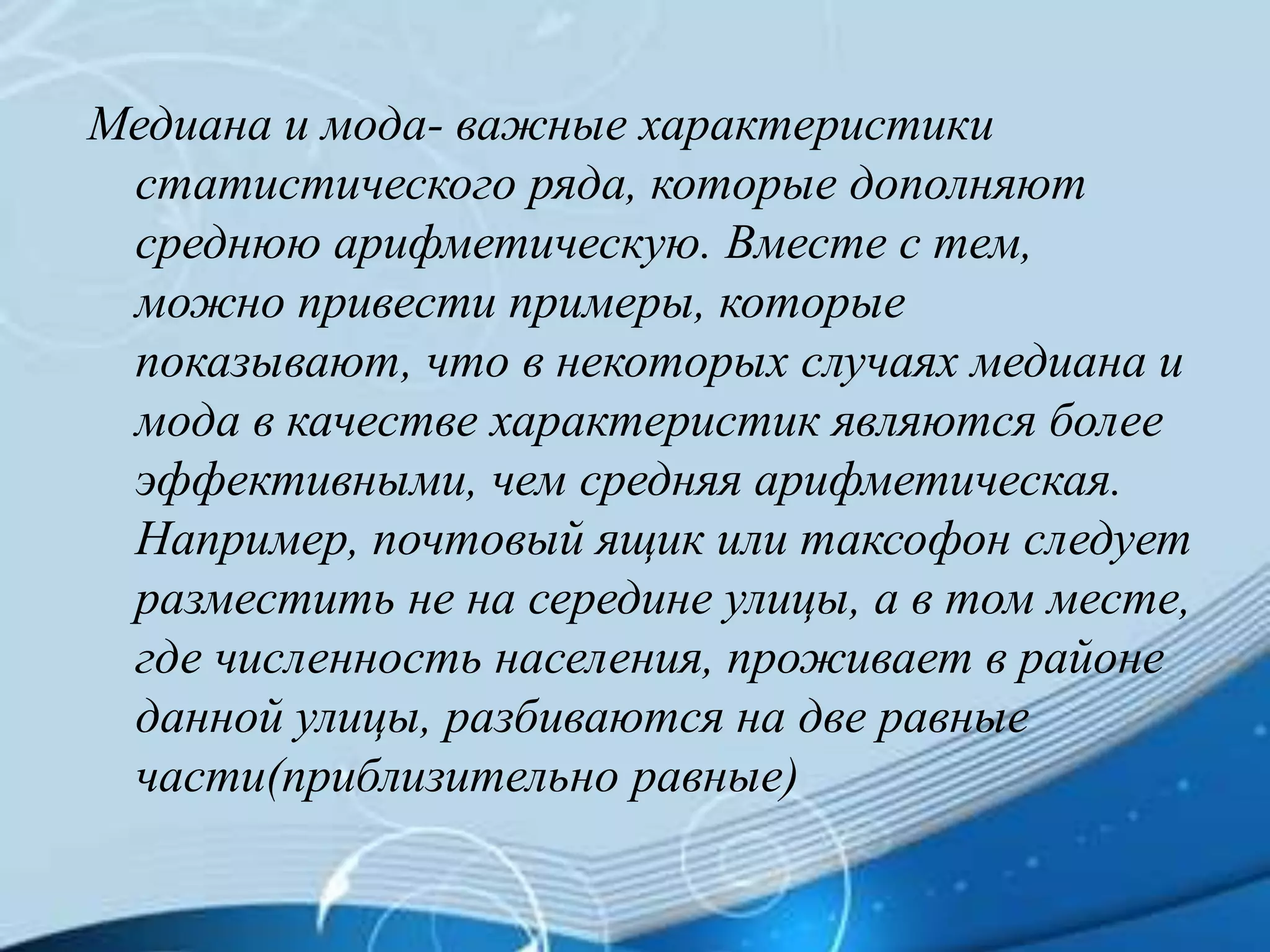 Медиана и мода- важные характеристики
статистического ряда, которые дополняют
среднюю арифметическую. Вместе с тем,
можно привести примеры, которые
показывают, что в некоторых случаях медиана и
мода в качестве характеристик являются более
эффективными, чем средняя арифметическая.
Например, почтовый ящик или таксофон следует
разместить не на середине улицы, а в том месте,
где численность населения, проживает в районе
данной улицы, разбиваются на две равные
части(приблизительно равные)
 