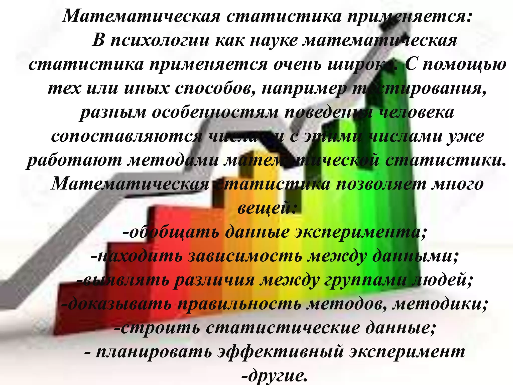 Математическая статистика применяется:
В психологии как науке математическая
статистика применяется очень широко. С помощью
тех или иных способов, например тестирования,
разным особенностям поведения человека
сопоставляются числа , и с этими числами уже
работают методами математической статистики.
Математическая статистика позволяет много
вещей:
-обобщать данные эксперимента;
-находить зависимость между данными;
-выявлять различия между группами людей;
-доказывать правильность методов, методики;
-строить статистические данные;
- планировать эффективный эксперимент
-другие.
 