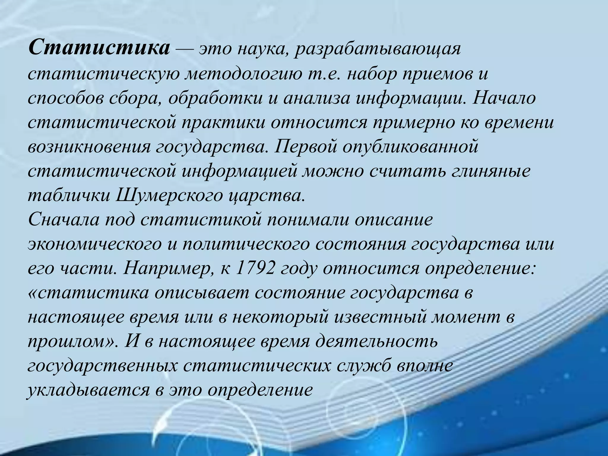 Статистика — это наука, разрабатывающая
статистическую методологию т.е. набор приемов и
способов сбора, обработки и анализа информации. Начало
статистической практики относится примерно ко времени
возникновения государства. Первой опубликованной
статистической информацией можно считать глиняные
таблички Шумерского царства.
Сначала под статистикой понимали описание
экономического и политического состояния государства или
его части. Например, к 1792 году относится определение:
«статистика описывает состояние государства в
настоящее время или в некоторый известный момент в
прошлом». И в настоящее время деятельность
государственных статистических служб вполне
укладывается в это определение
 