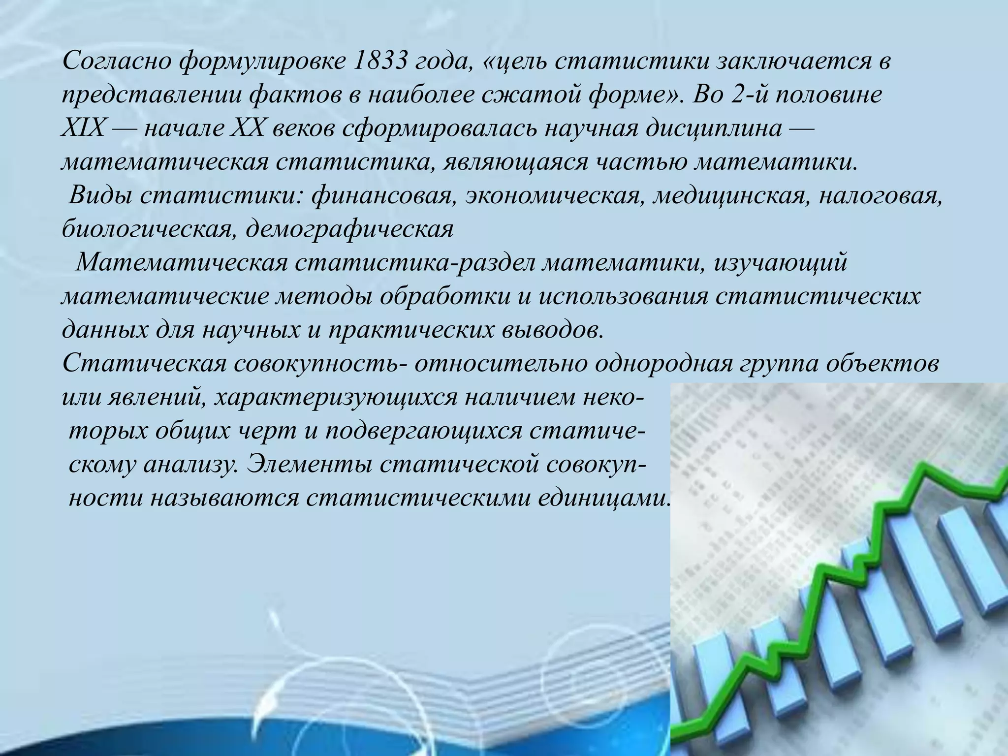 Согласно формулировке 1833 года, «цель статистики заключается в
представлении фактов в наиболее сжатой форме». Во 2-й половине
XIX — начале XX веков сформировалась научная дисциплина —
математическая статистика, являющаяся частью математики.
Виды статистики: финансовая, экономическая, медицинская, налоговая,
биологическая, демографическая
Математическая статистика-раздел математики, изучающий
математические методы обработки и использования статистических
данных для научных и практических выводов.
Статическая совокупность- относительно однородная группа объектов
или явлений, характеризующихся наличием неко-
торых общих черт и подвергающихся статиче-
скому анализу. Элементы статической совокуп-
ности называются статистическими единицами.
 