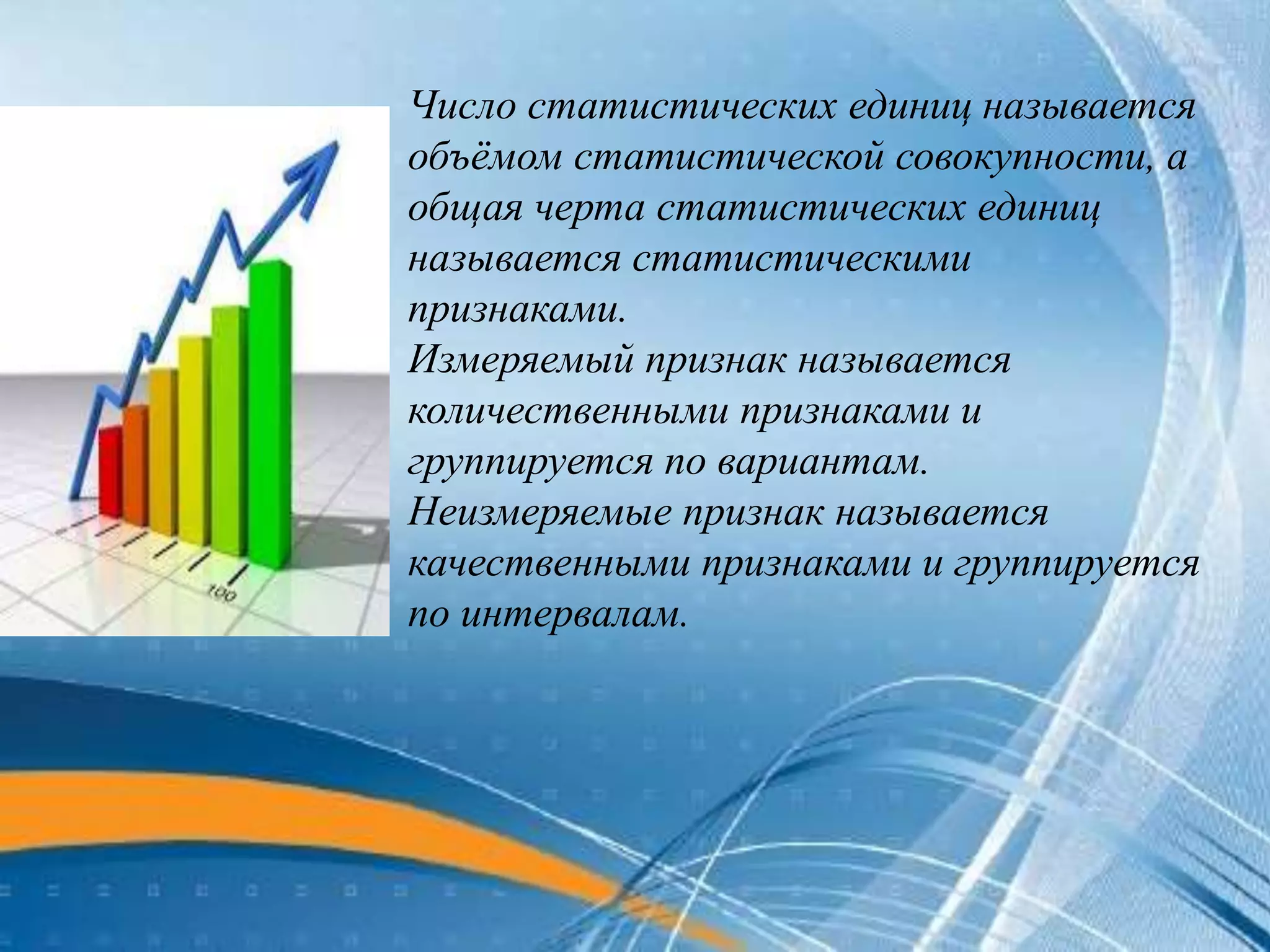 Число статистических единиц называется
объёмом статистической совокупности, а
общая черта статистических единиц
называется статистическими
признаками.
Измеряемый признак называется
количественными признаками и
группируется по вариантам.
Неизмеряемые признак называется
качественными признаками и группируется
по интервалам.
 