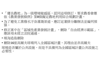 • 「優良農地」為一級環境敏感區
依《農業發展條例》第8條擬定農地利用綜合規劃計畫
• 為了避免工業廢水汙染灌溉渠道
算。
• 修正案中在「區域性產業發展計畫
應該項未經立法院通過。
• 填海造島刪除
• 刪除16座高爾夫球場列入全國區域計畫
球場是否屬於公共設施，而是不具備列為全國區域計畫
必要性。
為一級環境敏感區，認同這項修訂，要求農委會應
條擬定農地利用綜合規劃計畫，
避免工業廢水汙染灌溉渠道，應訂定灌排分離辦法並編列預
區域性產業發展計畫」，刪除「自由經濟示範區」，
入全國區域計畫，其理由並非高爾夫
而是不具備列為全國區域計畫公共設施之
 