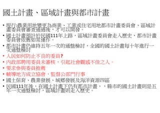 國土計畫、區域計畫與都市計畫
• 現行:農業用地變更為商業、工業或住宅用地都市計畫委員會
畫委員會審查通過後，才可以開發
• 國土計畫預計於民國111年上路，區域計畫委員會走入
委員會依舊如常運作。
• 都市計畫仍維持五年一次的通盤檢討
次通盤檢討
• 人民如何防止不良的委員?
• 內政部聘用委員未審核，引起社會觀感不佳之人
• 要求參與委員推薦
• 輔導地方成立協會，監督公部門行事
• 國土保育、農業發展、城鄉發展及海洋資源四
• 民國111年後，在國土計畫下仍有都市計畫
年一次通盤檢討，區域計畫則走入歷史
區域計畫與都市計畫
工業或住宅用地都市計畫委員會、區域計
。
區域計畫委員會走入歷史，都市計畫
計畫仍維持五年一次的通盤檢討，全國的國土計畫每十年進行一
引起社會觀感不佳之人。
監督公部門行事
城鄉發展及海洋資源四區
在國土計畫下仍有都市計畫，，縣市的國土計畫則是五
區域計畫則走入歷史。
 