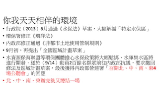 你我天天相伴的環境
• 行政院（2013）6月通過《水保法》
• 環保署修正《環評法》
• 內政部修正通過《非都市土地使用管制規則
• 9月初，再提出「全國區域計畫草案
• 水資源保育聯盟等環保團體擔心水保政策將大幅鬆綁
進行開發，遂於（9/14）動員2百餘名群眾前往內政部抗議
修法及區域計畫草案，最後獲得內政部營建
場公聽會」的回應
• 北、中、南、東辦完後又總結一場
》草案，大幅解編「特定水保區」
非都市土地使用管制規則》
全國區域計畫草案」
水資源保育聯盟等環保團體擔心水保政策將大幅鬆綁、水庫集水區將
百餘名群眾前往內政部抗議，要求撤回
內政部營建署「召開北、中、南、東4
東辦完後又總結一場
 