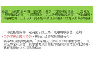 過去「活動斷層兩側一定範圍」屬於
「環境敏感地區」，還降級為「第二級環境敏感地區
山崩與地滑、土石流)，從不能申請任何開發
• 「活動斷層兩側一定範圍」修正為一級環境敏感區
• 公告不應由縣市公告，應改由經濟部地調所公告
• 屬第1級環境敏感區的「供家用及公共給水的水庫集水區
本允許某些地區，只要業者承諾四點汙染控制事項就可以開發
修正案刪除這四項排除條款
屬於「限制發展地區」，改名為
第二級環境敏感地區」(活動斷層、
從不能申請任何開發，放寬成有條件開發。
修正為一級環境敏感區。這項
應改由經濟部地調所公告。
供家用及公共給水的水庫集水區」，原
只要業者承諾四點汙染控制事項就可以開發。
 