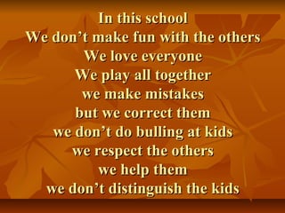 In this schoolIn this school
We don’t make fun with the othersWe don’t make fun with the others
We love everyoneWe love everyone
We play all togetherWe play all together
we make mistakeswe make mistakes
but we correct thembut we correct them
we don’t do bulling at kidswe don’t do bulling at kids
we respect the otherswe respect the others
we help themwe help them
we don’t distinguish the kidswe don’t distinguish the kids
 