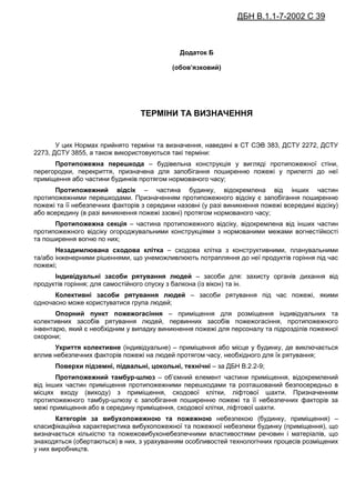 ДБН В.1.1-7-2002 С 39
Додаток Б
(обов’язковий)
ТЕРМІНИ ТА ВИЗНАЧЕННЯ
У цих Нормах прийнято терміни та визначення, наведені в СТ СЭВ 383, ДСТУ 2272, ДСТУ
2273, ДСТУ 3855, а також використовуються такі терміни:
Протипожежна перешкода – будівельна конструкція у вигляді протипожежної стіни,
перегородки, перекриття, призначена для запобігання поширенню пожежі у прилеглі до неї
приміщення або частини будинків протягом нормованого часу;
Протипожежний відсік – частина будинку, відокремлена від інших частин
протипожежними перешкодами. Призначенням протипожежного відсіку є запобігання поширенню
пожежі та її небезпечних факторів з середини назовні (у разі виникнення пожежі всередині відсіку)
або всередину (в разі виникнення пожежі ззовні) протягом нормованого часу;
Протипожежна секція – частина протипожежного відсіку, відокремлена від інших частин
протипожежного відсіку огороджувальними конструкціями з нормованими межами вогнестійкості
та поширення вогню по них;
Незадимлювана сходова клітка – сходова клітка з конструктивними, планувальними
та/або інженерними рішеннями, що унеможливлюють потрапляння до неї продуктів горіння під час
пожежі;
Індивідуальні засоби рятування людей – засоби для: захисту органів дихання від
продуктів горіння; для самостійного спуску з балкона (із вікон) та ін.
Колективні засоби рятування людей – засоби рятування під час пожежі, якими
одночасно може користуватися група людей;
Опорний пункт пожежогасіння – приміщення для розміщення індивідуальних та
колективних засобів рятування людей, первинних засобів пожежогасіння, протипожежного
інвентарю, який є необхідним у випадку виникнення пожежі для персоналу та підрозділів пожежної
охорони;
Укриття колективне (індивідуальне) – приміщення або місце у будинку, де виключається
вплив небезпечних факторів пожежі на людей протягом часу, необхідного для їх рятування;
Поверхи підземні, підвальні, цокольні, технічні – за ДБН В.2.2-9;
Протипожежний тамбур-шлюз – об’ємний елемент частини приміщення, відокремлений
від інших частин приміщення протипожежними перешкодами та розташований безпосередньо в
місцях входу (виходу) з приміщення, сходової клітки, ліфтової шахти. Призначенням
протипожежного тамбур-шлюзу є запобігання поширенню пожежі та її небезпечних факторів за
межі приміщення або в середину приміщення, сходової клітки, ліфтової шахти.
Категорія за вибухопожежною та пожежною небезпекою (будинку, приміщення) –
класифікаційна характеристика вибухопожежної та пожежної небезпеки будинку (приміщення), що
визначається кількістю та пожежовибухонебезпечними властивостями речовин і матеріалів, що
знаходяться (обертаються) в них, з урахуванням особливостей технологічних процесів розміщених
у них виробництв.
 