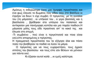 Αμέσως η σιδερώστρα έγινε μια όμορφη πριγκίπισσα και
ένα φως έλουσε το δωμάτιο που είδαν όλοι στο βασίλειο κι
έτρεξαν να δουν τι είχε συμβεί. Ο πρίγκιπας με τη γυναίκα
του (τη μάγισσα) , οι υπήκοοί του , ο γερο βασιλιάς και η
βασίλισσα , βρέθηκαν στο υπόγειο του παλατιού και
αντίκρισαν μια πανέμορφη κοπέλα και μια παρέα παιδιών.Η
μάγισσα μόλις τους είδε πρασίνισε απ’ το κακό της και
έλιωσε στη στιγμή.
-Τι συμβαίνει , πού είναι η πριγκίπισσά και ποια είσαι
εσύ;είπε απορημένος ο πρίγκιπας.
Η πραγματική πριγκίπισσα του τα εξήγησε όλα και πόσο
πολύ την βοήθησαν τα παιδιά να λύσει τα μάγια.
Ο πρίγκιπας για να τους ευχαριστήσει, τους έχρισε
ιππότες του βασιλείου και τους είπε εάν θέλουν να μείνουν
για πάντα εκεί.
Κι έζησαν αυτοί καλά …κι εμείς καλύτερα.
 