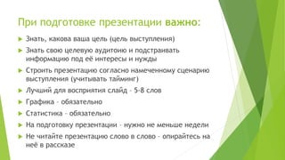 При подготовке презентации важно:
 Знать, какова ваша цель (цель выступления)
 Знать свою целевую аудитоию и подстраивать
информацию под её интересы и нужды
 Строить презентацию согласно намеченному сценарию
выступления (учитывать тайминг)
 Лучший для восприятия слайд – 5-8 слов
 Графика – обязательно
 Статистика – обязательно
 На подготовку презентации – нужно не меньше недели
 Не читайте презентацию слово в слово – опирайтесь на
неё в рассказе
 