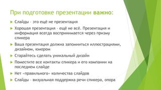 При подготовке презентации важно:
 Слайды – это ещё не презентация
 Хорошая презентация – ещё не всё. Презентация и
информация всегда воспринимается через призму
спикера
 Ваша презентация должна запомниться иллюстрациями,
дизайном, юмором
 Старайтесь сделать уникальный дизайн
 Поместите все контакты спикера и его компании на
последнем слайде
 Нет «правильного» количества слайдов
 Слайды – визуальная поддержка речи спикера, опора
 