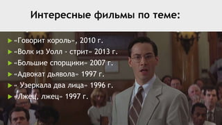 Интересные фильмы по теме:
 «Говорит король», 2010 г.
 «Волк из Уолл - стрит» 2013 г.
 «Большие спорщики» 2007 г.
 «Адвокат дьявола» 1997 г.
 « Узеркала два лица» 1996 г.
 «Лжец, лжец» 1997 г.
 