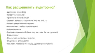 Как расшевелить аудиторию?
- Дружеская атмосфера
- Голос/громкость/тон
- Правильно познакомиться
- Задавать вопросы («Поднимите руку те, кто…»)
- Раздать раздаточные материалы
- Использовать слайды (презентацию)
- Добавить юмора
- Вовлекать слушателей (было ли у вас, а вы бы так сделали?)
- Сторителлинг
- Обменяться контактами (визитки)
- Общее фото для соцсетей
- Разыграть подарок (или скидку, другое преимущество)
 
