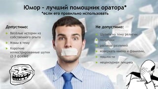 Юмор – лучший помощник оратора*
*если его правильно использовать
Допустимо:
 Весёлые истории из
собственного опыта
 Мэмы в тему
 Короткие
иллюстрированные шутки
(2-3 фразы)
Не допустимо:
 Шутить на тему религии
 политики
 расовых различий
 коверкать имена и фамилии,
 пошлости
 нецензурная лекцика
 