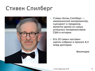  Сти́вен А́ллан Спи́лберг —
американский кинорежиссёр,
сценарист и продюсер,
является одним из самых
успешных кинорежиссёров
США в истории.
 Его 20 самых кассовых
картин собрали в прокате 8,4
млрд долларов.
Википедия
© Олег Афанасьев, 2016 19
 