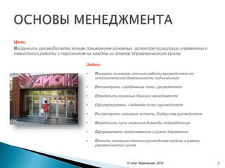 Цель:
Вооружить руководителей ясным пониманием основных аспектов психологии управления и
технологий работы с персоналом на каждом из этапов Управленческого Цикла
Задачи:
• Показать основные отличия работы руководителя от
исполнительской деятельности подчинённого
• Рассмотреть «проблемное поле» руководителя
• Определить основные Функции менеджмента
• Сформулировать «задачное поле» руководителя
• Рассмотреть ключевые аспекты Лидерства руководителя
• Определить пути развития Команды подразделения
• Сформировать представление о Цикле Управления
• Освоить основные техники руководства людьми в рамках
управленческого цикла
© Олег Афанасьев, 2016 2
 