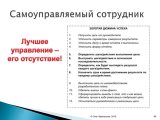 © Олег Афанасьев, 2016
ЗОЛОТАЯ ДЮЖИНА УСПЕХА
1. Получить цель от руководителя.
2. Уточнить параметры измерения результата.
3. Уточнить дату и время отчёта о выполнении.
4. Уточнить форму отчёта.
5. Определить шаги/действия выполнения цели.
6. Выстроить шаги/действия в логической
последовательности.
7. Определить, как будет выглядеть результат
каждого шага/действия.
8. Назначить срок и время достижения результата по
каждому шагу/действию.
9. Выполнить цель по шагам/действиям
разработанного плана.
10. Сделать анализ «план-факт».
11. Сформулировать выводы о том, что и как можно
сделать лучше в ходе реализации следующей цели.
12. Отчитаться руководителю о реализации цели.
48
 