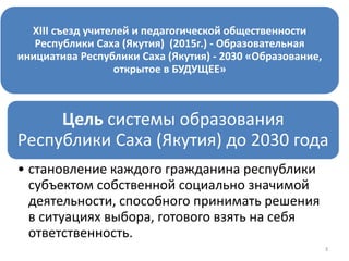 3
XIII съезд учителей и педагогической общественности
Республики Саха (Якутия) (2015г.) - Образовательная
инициатива Республики Саха (Якутия) - 2030 «Образование,
открытое в БУДУЩЕЕ»
Цель системы образования
Республики Саха (Якутия) до 2030 года
• становление каждого гражданина республики
субъектом собственной социально значимой
деятельности, способного принимать решения
в ситуациях выбора, готового взять на себя
ответственность.
 
