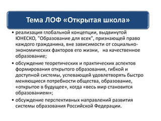 Тема ЛОФ «Открытая школа»
• реализация глобальной концепции, выдвинутой
ЮНЕСКО, "Образование для всех", признающей право
каждого гражданина, вне зависимости от социально-
экономических факторов его жизни, на качественное
образование;
• обсуждение теоретических и практических аспектов
формирования открытого образования, гибкой и
доступной системы, успевающей удовлетворять быстро
меняющиеся потребности общества, образование,
«открытое в будущее», когда «весь мир становится
образованием»;
• обсуждение перспективных направлений развития
системы образования Российской Федерации.
 