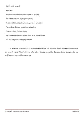 Ο τραγικός ανδρισμός του θηλυκού Σελίδα 11
[1577-1610 passim]
ΑΙΓΙ΢ΣΟ΢:
Μζρα δικαιοκριςίασ ςιμερα. Λάμπει το φωσ τθσ.
Τον είδα πια αυτόν. Είμαι χαροφμενοσ.
Μζςα ςτα δίχτυα τθσ Ερινφασ πλθρϊνει το κρίμα του.
Για αυτό τον βλζπεισ και τοφτον τυλιγμζνο.
Εγϊ τον τφλιξα. Δίκαιο τφλιγμα.
Τθν ϊρα του φόνου δεν ιμουν ςπίτι. Αλλά τον ςκότωςα.
του τθν ζςτθςα ολόκλθρθ τθν παγίδα.
Ο Αιςχφλοσ, ςυνταιριάηει το υπερτροφικό κιλυ με ζνα ατροφικό άρρεν: τθν Κλυταιμνιςτρα με
τον εραςτι τθσ τον Αίγιςκο. Οι δυο τελευταίοι ςτίχοι τθσ τραγωδίασ κα καταδείξουν τον εγκζφαλο του
εγκλιματοσ. Ιταν… θ Κλυταιμνιςτρα.
 