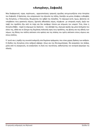 Ο τραγικός ανδρισμός του θηλυκού Σελίδα 12
«Αντιγόνη», ΢οφοκλή
Μια διαφορετικι, τϊρα, περίπτωςθ… αρρενοποίθςθσ τραγικισ θρωίδασ αντιμετωπίηεται ςτθν Αντιγόνθ
του Σοφοκλι. Ο Κρζοντασ, που εκπροςωπεί τθν εξουςία τθσ πόλθσ, διατάηει να μείνει άταφοσ ο αδερφόσ
τθσ Αντιγόνθσ, ο Ρολυνείκθσ, κεωρϊντασ τον εχκρό τθσ πατρίδασ. Το κιρυγμα αυτό, όμωσ, φαίνεται να
υπερβαίνει τουσ γραπτοφσ νόμουσ. Σχετικόσ ακθναϊκόσ νόμοσ, ςφμφωνα με ιςτορικζσ πθγζσ, όριηε τθν
ταφι του προδότθ ζξω από τα τείχθ και δεν ανζφερε τίποτα για ατίμωςθ του νεκροφ. Ζτςι, όταν θ
Αντιγόνθ κάβει - παρά το κιρυγμα του Κρζοντα - τον αδελφό τθσ, ςίγουρα αγγίηει όχι μόνο ηθτιματα του
οίκου τθσ, αλλά και το ηιτθμα τθσ δθμόςιασ πολιτικισ προσ τουσ προδότεσ, τθσ φφςθσ και τθσ θκικισ των
νόμων, τθσ κζςθσ του πολίτθ απζναντι ςτο κράτοσ και τθσ ςτάςθσ του θγζτθ απζναντι ςτουσ νόμουσ και
ςτουσ πολίτεσ.
Γι’ αυτό και θ πράξθ τθσ ςυνιςτά ανάμειξθ ςτα δθμόςια πράγματα, που είναι χϊροσ δράςθσ των ανδρϊν.
Θ ζξοδοσ τθσ Αντιγόνθσ ςτθν ανδρικι ςφαίρα -όπωσ και τθσ Κλυταιμνιςτρασ- κα αναγκάςει τον άνδρα,
μζςα από τθ ςφγκρουςθ, να αναηθτιςει τθ δικι του ταυτότθτα, κακιςτϊντασ τον κεντρικι φιγοφρα τθσ
πλοκισ.
 