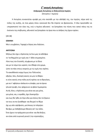 Ο τραγικός ανδρισμός του θηλυκού Σελίδα 13
1η
ςκηνή Αντιγόνης:
Ανδριςμόσ Αντιγόνησ vs Θηλυκότητα Ιςμήνη
*Αντιγόνθ + Λςμινθ+
Θ Αντιγόνθ ςυναντιζται κρυφά μεσ ςτο ςκοτάδι με τθν αδελφι τθσ, τθν Λςμινθ, πζρα από τισ
πφλεσ τθσ αυλισ, ςε ζνα μζροσ όπου κανονικά δεν κα ζπρεπε να βρίςκονται. Θ ίδια προςπακεί να
υπεραςπιςτεί τον οίκο τθσ, ενϊ θ Λςμινθ αδυνατεί να ξεπεράςει τθν πίεςθ που αςκεί πάνω τθσ το
ζνςτικτο τθσ επιβίωςθσ, αδυνατεί να ξεπεράςει τα όρια που οι άνδρεσ τθσ ζχουν ορίςει:
[20-38]
Ι΢ΜΗΝΗ
Μα τι ςυμβαίνει; Ταραχι ο λόγοσ ςου δθλϊνει.
ΑΝΣΙΓΟΝΗ
Μιπωσ δεν ζχει ο Κρζοντασ τα δυο μασ τα αδζλφια
το 'να καμμζνο με τιμζσ και τ' άλλο ατιμαςμζνο;
Λζνε πωσ τον Ετεοκλι, ςφμφωνα με το δίκιο
και με το νόμο που κρατεί, τον ζκαψε ςτο χϊμα,
ϊςτε να πάει ςτουσ νεκροφσ με τισ τιμζσ που πρζπει.
Το κακοκάνατο κορμί όμωσ του Ρολυνείκθ
εβγικε, λζει, διαταγι κανείσ να μθν το κάψει
κι οφτε κανείσ ςτθν πόλθ αυτι πρζπει να το κρθνιςει,
μα να τ' αφιςουν άκλαυτο κι άταφο, για τα όρνια
γλυκιά τρυφι, που ψάχνουνε να φάνε λιμαςμζνα.
Αυτά, λζνε, ο Κρζοντασ για ςζνα και για μζνα,
για μζνα, ναι, ο αγακόσ, ζχει διακθρφξει∙
και πωσ κα 'ρκει ςε λίγο εδϊ για όςουσ δεν τα ξζρουν
να τουσ τα πει ξεκάκαρα∙ και κεωρεί το κζμα
όχι ωσ κάτι αψιφιςτο, μα όποιοσ το τολμιςει
κα βρει με λικοβολιςμό κάνατο απ' τθν πόλθ.
Ζτςι ζχουν τα πράγματα για ςζνα∙ και κα δείξεισ
αν είςαι από ευγενικι γενιά ι τθν ντροπιάηεισ.
 