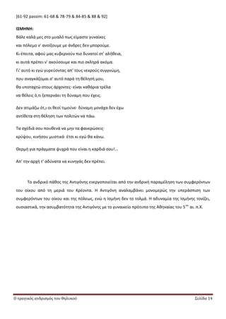 Ο τραγικός ανδρισμός του θηλυκού Σελίδα 14
[61-92 passim: 61-68 & 78-79 & 84-85 & 88 & 92]
Ι΢ΜΗΝΗ:
Βάλε καλά μεσ ςτο μυαλό πωσ είμαςτε γυναίκεσ
και πόλεμο ν' ανοίξουμε με άνδρεσ δεν μποροφμε.
Κι ζπειτα, αφοφ μασ κυβερνοφν πιο δυνατοί ςτ' αλικεια,
κι αυτά πρζπει ν' ακοφςουμε και πιο ςκλθρά ακόμα.
Γι' αυτό κι εγϊ γυρεφοντασ απ' τουσ νεκροφσ ςυγγνϊμθ,
που αναγκάηομαι ς' αυτό παρά τθ κζλθςι μου,
κα υποταχτϊ ςτουσ άρχοντεσ∙ είναι κακάρια τρζλα
να κζλεισ ό,τι ξεπερνάει τθ δφναμθ που ζχεισ.
Δεν ατιμάηω ότ,ι οι κεοί τιμοφνε∙ δφναμθ μονάχα δεν ζχω
αντίκετα ςτθ κζλθςθ των πολιτϊν να πάω.
Τα ςχζδιά ςου πουκενά να μθν τα φανερϊςεισ∙
κρφψου, κινιςου μυςτικά∙ ζτςι κι εγϊ κα κάνω.
Κερμι για πράγματα ψυχρά που είναι θ καρδιά ςου!…
Απ' τθν αρχι τ' αδφνατα να κυνθγάσ δεν πρζπει.
Το ανδρικό πάκοσ τθσ Αντιγόνθσ ενεργοποιείται από τθν ανδρικι παραμζλθςθ των ςυμφερόντων
του οίκου από τθ μεριά του Κρζοντα. Θ Αντιγόνθ αναλαμβάνει μονομερϊσ τθν υπεράςπιςθ των
ςυμφερόντων του οίκου και τθσ πόλεωσ, ενϊ θ Λςμινθ δεν το τολμά. Θ αδυναμία τθσ Λςμινθσ τονίηει,
ουςιαςτικά, τθν αςυμβατότθτα τθσ Αντιγόνθσ με το γυναικείο πρότυπο τθσ Ακθναίασ του 5ου
αι. π.Χ.
 