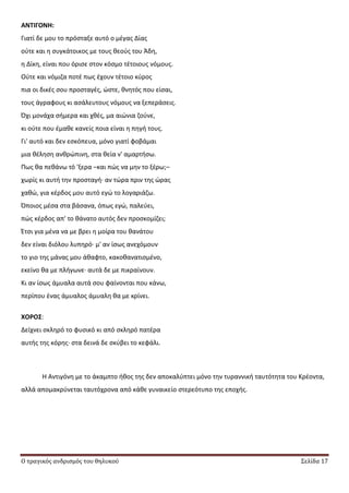 Ο τραγικός ανδρισμός του θηλυκού Σελίδα 17
ΑΝΣΙΓΟΝΗ:
Γιατί δε μου το πρόςταξε αυτό ο μζγασ Δίασ
οφτε και θ ςυγκάτοικοσ με τουσ κεοφσ του Άδθ,
θ Δίκθ, είναι που όριςε ςτον κόςμο τζτοιουσ νόμουσ.
Οφτε και νόμιηα ποτζ πωσ ζχουν τζτοιο κφροσ
πια οι δικζσ ςου προςταγζσ, ϊςτε, κνθτόσ που είςαι,
τουσ άγραφουσ κι αςάλευτουσ νόμουσ να ξεπεράςεισ.
Πχι μονάχα ςιμερα και χκζσ, μα αιϊνια ηοφνε,
κι οφτε που ζμακε κανείσ ποια είναι θ πθγι τουσ.
Γι' αυτό και δεν εςκόπευα, μόνο γιατί φοβάμαι
μια κζλθςθ ανκρϊπινθ, ςτα κεία ν' αμαρτιςω.
Ρωσ κα πεκάνω τό 'ξερα –και πϊσ να μθν το ξζρω;–
χωρίσ κι αυτι τθν προςταγι∙ αν τϊρα πριν τθσ ϊρασ
χακϊ, για κζρδοσ μου αυτό εγϊ το λογαριάηω.
Πποιοσ μζςα ςτα βάςανα, όπωσ εγϊ, παλεφει,
πϊσ κζρδοσ απ' το κάνατο αυτόσ δεν προςκομίηει;
Ζτςι για μζνα να με βρει θ μοίρα του κανάτου
δεν είναι διόλου λυπθρό∙ μ' αν ίςωσ ανεχόμουν
το γιο τθσ μάνασ μου άκαφτο, κακοκανατιςμζνο,
εκείνο κα με πλιγωνε∙ αυτά δε με πικραίνουν.
Κι αν ίςωσ άμυαλα αυτά ςου φαίνονται που κάνω,
περίπου ζνασ άμυαλοσ άμυαλθ κα με κρίνει.
ΧΟΡΟ΢:
Δείχνει ςκλθρό το φυςικό κι από ςκλθρό πατζρα
αυτισ τθσ κόρθσ∙ ςτα δεινά δε ςκφβει το κεφάλι.
Θ Αντιγόνθ με το άκαμπτο ικοσ τθσ δεν αποκαλφπτει μόνο τθν τυραννικι ταυτότθτα του Κρζοντα,
αλλά απομακρφνεται ταυτόχρονα από κάκε γυναικείο ςτερεότυπο τθσ εποχισ.
 