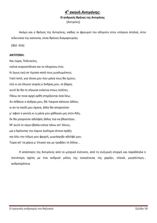 Ο τραγικός ανδρισμός του θηλυκού Σελίδα 18
4η
ςκηνή Αντιγόνης:
Ο ανδρικόσ θρήνοσ τησ Αντιγόνησ
*Αντιγόνθ+
Ακόμθ και ο κρινοσ τθσ Αντιγόνθσ, κακϊσ οι φρουροί τθν οδθγοφν ςτθν υπόγεια ςπθλιά, ςτθν
τελευταία τθσ κατοικία, είναι κρινοσ διαμαρτυρίασ:
[902- 916]
ΑΝΣΙΓΟΝΗ:
Και τϊρα, Ρολυνείκθ,
εςζνα νεκροςτόλιςα και το πλθρϊνω ζτςι.
Κι όμωσ εγϊ ςε τίμθςα κατά τουσ μυαλωμζνουσ.
Γιατί ποτζ, για τζκνα μου που μάνα τουσ κα ιμουν,
είτε κι αν ζλιωνε νεκρόσ ο άνδρασ μου, το βάροσ
αυτό δε κα το ςικωνα ενάντια ςτουσ πολίτεσ.
Ράνω ςε ποια αρχι ορκι ςτθρίηονται όςα λζω;
Αν πζκαινε ο άνδρασ μου, κά 'παιρνα κάποιον άλλον,
κι αν το παιδί μου ζχανα, άλλο κα αποχτοφςα∙
μ' αφοφ ο γονιόσ κι θ μάνα μου χάκθκαν μεσ ςτον Άδθ,
δε κα μποροφςε αδελφόσ άλλοσ πια να βλαςτιςει.
Μ' αυτό το νόμο ζβαλα εςζνα πάνω απ' όλουσ,
μα ο Κρζοντασ τθν ζκρινε ζγκλθμα τζτοια πράξθ
και λζει τθν τόλμθ μου φριχτι, μυριάκριβε αδελφζ μου.
Τϊρα απ' τα χζρια μ' ζπιαςε και με τραβάει τθ δόλια…
Θ απόςταςθ τθσ Αντιγόνθσ από το μθτρικό ζνςτικτο, από τθ ςυηυγικι ςτοργι και παράλλθλα θ
ςτενότερθ ςχζςθ με ζνα ανδρικό μζλοσ τθσ οικογζνειασ τθσ χαρίηει, τελικά, μεγαλφτερθ…
ανδροπρζπεια.
 