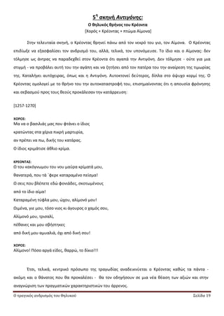 Ο τραγικός ανδρισμός του θηλυκού Σελίδα 19
5η
ςκηνή Αντιγόνης:
Ο θηλυκόσ θρήνοσ του Κρζοντα
*Χορόσ + Κρζοντασ + πτϊμα Αίμονα+
Στθν τελευταία ςκθνι, ο Κρζοντασ κρθνεί πάνω από τον νεκρό του γιο, τον Αίμονα. Ο Κρζοντασ
επιδίωξε να εξαςφαλίςει τον ανδριςμό του, αλλά, τελικά, τον υπονόμευςε. Το ίδιο και ο Αίμονασ: δεν
τόλμθςε ωσ άντρασ να παραδεχκεί ςτον Κρζοντα ότι αγαπά τθν Αντιγόνθ. Δεν τόλμθςε - οφτε για μια
ςτιγμι - να προβάλει αυτι του τθν αγάπθ και να ηθτιςει από τον πατζρα του τθν αναίρεςθ τθσ τιμωρίασ
τθσ. Καταλιγει αυτόχειρασ, όπωσ και θ Αντιγόνθ. Αυτοκτονεί δεφτεροσ, δίπλα ςτο άψυχο κορμί τθσ. Ο
Κρζοντασ ομολογεί με το κρινο του τθν αυτοκαταςτροφι του, επιςθμαίνοντασ ότι θ απουςία φρόνθςθσ
και ςεβαςμοφ προσ τουσ κεοφσ προκάλεςαν τθν κατάρρευςθ:
[1257-1270]
ΧΟΡΟ΢:
Μα να ο βαςιλιάσ μασ που φτάνει ο ίδιοσ
κρατϊντασ ςτα χζρια πικρι μαρτυρία,
αν πρζπει να πω, δικισ του κατάρασ.
Ο ίδιοσ κριμάτιςε άκλιο κρίμα.
ΚΡΕΟΝΣΑ΢:
Ω του κακόγνωμου του νου μαφρα κρίματά μου,
κανατερά, που τά ϋφερε καταραμζνο πείςμα!
Ω ςεισ που βλζπετε εδϊ φονιάδεσ, ςκοτωμζνουσ
από το ίδιο αίμα!
Καταραμζνθ τφφλα μου, ϊχου, αλίμονό μου!
Ωιμζνα, γιε μου, τόςο νιοσ κι άγουροσ ο χαμόσ ςου,
Αλίμονό μου, τριςαλί,
πζκανεσ και μου ςβιςτθκεσ
από δικι μου αμυαλιά, όχι από δικι ςου!
ΧΟΡΟ΢:
Αλίμονο! Ρόςο αργά είδεσ, καρρϊ, το δίκιο!!!
Ζτςι, τελικά, κεντρικό πρόςωπο τθσ τραγωδίασ αναδεικνφεται ο Κρζοντασ κακϊσ τα πάντα -
ακόμθ και ο κάνατοσ που κα προκαλζςει - κα τον οδθγιςουν ςε μια νζα κζαςθ των αξιϊν και ςτθν
αναγνϊριςθ των πραγματικϊν χαρακτθριςτικϊν του άρρενοσ.
 
