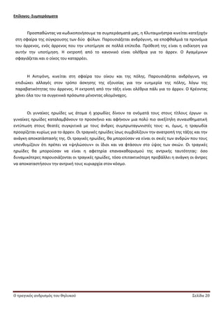 Ο τραγικός ανδρισμός του θηλυκού Σελίδα 20
Επίλογοσ- ΢υμπεράςματα
Ρροςπακϊντασ να κωδικοποιιςουμε τα ςυμπεράςματά μασ, θ Κλυταιμνιςτρα κινείται κατεξοχιν
ςτθ ςφαίρα τθσ ςφγκρουςθσ των δφο φφλων. Ραρουςιάηεται ανδρόγυνθ, να εποφκαλμιά τα προνόμια
του άρρενοσ, ενόσ άρρενοσ που τθν υποτίμθςε ςε πολλά επίπεδα. Ρρόκεςι τθσ είναι θ εκδίκθςθ για
αυτιν τθν υποτίμθςθ. Θ εκτροπι από το κανονικό είναι ολζκρια για το άρρεν. Ο Αγαμζμνων
ςφαγιάηεται και ο οίκοσ του καταρρζει.
Θ Αντιγόνθ, κινείται ςτθ ςφαίρα του οίκου και τθσ πόλθσ. Ραρουςιάηεται ανδρόγυνθ, να
επιδιϊκει αλλαγζσ ςτον τρόπο άςκθςθσ τθσ εξουςίασ για τθν ευθμερία τθσ πόλθσ, λόγω τθσ
παραβατικότθτασ του άρρενοσ. Θ εκτροπι από τθν τάξθ είναι ολζκρια πάλι για το άρρεν. Ο Κρζοντασ
χάνει όλα του τα ςυγγενικά πρόςωπα μζνοντασ ολομόναχοσ.
Οι γυναίκεσ θρωίδεσ ωσ άτομα ι χορωδίεσ δίνουν τα ονόματά τουσ ςτουσ τίτλουσ ζργων∙ οι
γυναίκεσ θρωίδεσ καταλαμβάνουν το προςκινιο και αφινουν μια πολφ πιο ανεξίτθλθ ςυναιςκθματικι
εντφπωςθ ςτουσ κεατζσ ςυγκριτικά με τουσ άνδρεσ ςυμπρωταγωνιςτζσ τουσ∙ κι, όμωσ, θ τραγωδία
προορίηεται κυρίωσ για το άρρεν. Οι τραγικζσ θρωίδεσ ίςωσ ςυμβολίηουν τθν ανατροπι τθσ τάξθσ και τθν
ανάγκθ αποκατάςταςισ τθσ. Οι τραγικζσ θρωίδεσ, κα μποροφςαν να είναι οι ςκιζσ των ανδρϊν που τουσ
υπενκυμίηουν ότι πρζπει να «ψθλϊςουν» οι ίδιοι και να φτάςουν ςτο φψοσ των ςκιϊν. Οι τραγικζσ
θρωίδεσ κα μποροφςαν να είναι θ αφετθρία επανακακοριςμοφ τθσ αντρικισ ταυτότθτασ: όςο
δυναμικότερεσ παρουςιάηονται οι τραγικζσ θρωίδεσ, τόςο επιτακτικότερθ προβάλλει θ ανάγκθ οι άντρεσ
να αποκαταςτιςουν τθν αντρικι τουσ κυριαρχία ςτον κόςμο.
 
