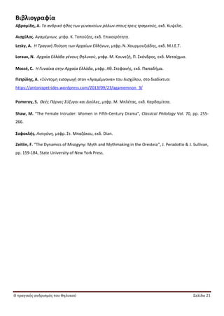 Ο τραγικός ανδρισμός του θηλυκού Σελίδα 21
Βιβλιογραφία
Αβραμίδη, Α. Το ανδρικό ικοσ των γυναικείων ρόλων ςτουσ τρεισ τραγικοφσ, εκδ. Κυψζλθ.
Αιςχφλοσ. Αγαμζμνων, μτφρ. Κ. Τοποφηθσ, εκδ. Επικαιρότθτα.
Lesky, A. Η Τραγικι Ποίθςθ των Αρχαίων Ελλινων, μτφρ. Ν. Χουρμουηιάδθσ, εκδ. M.I.E.T.
Loraux, N. Αρχαία Ελλάδα γζνουσ κθλυκοφ, μτφρ. Μ. Κουνεηι, Ρ. Σκόνδροσ, εκδ. Μεταίχμιο.
Mossé, C. Η Γυναίκα ςτθν Αρχαία Ελλάδα, μτφρ. Ακ. Στεφανισ, εκδ. Ραπαδιμα.
Πετρίδησ, Α. «Σφντομθ ειςαγωγι ςτον «Αγαμζμνονα» του Αιςχφλου, ςτο διαδίκτυο:
https://antonispetrides.wordpress.com/2013/09/23/agamemnon_3/
Pomeroy, S. Θεζσ Πόρνεσ Σφηυγοι και Δοφλεσ, μτφρ. Μ. Μπλζτασ, εκδ. Καρδαμίτςα.
Shaw, M. “The Female Intruder: Women in Fifth-Century Drama”, Classical Philology Vol. 70, pp. 255-
266.
΢οφοκλήσ. Αντιγόνθ, μτφρ. Στ. Μπαηάκου, εκδ. Dian.
Zeitlin, F. “The Dynamics of Misogyny: Myth and Mythmaking in the Oresteia”, J. Peradotto & J. Sullivan,
pp. 159-184, State University of New York Press.
 
