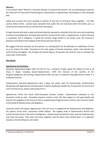 Ο τραγικός ανδρισμός του θηλυκού Σελίδα 3
Abstract:
In our project called “Women’s masculine identity in ancient Greek drama”, we are attempting to examine
the male spirit of two ancient female figures, Clytemnestra in Agamemnon and Antigone in the namesake
play.
Taking into account the social standing of women at the time of writing of these tragedies – the fifth
century before Christ - women were excluded from public life and restricted within the family unit, as
shown by the historical sources and the texts themselves.
A tragic heroine with both a male and female identity represents a deviation from the norm and something
unnatural and unbalanced. The plays deal with the reversal of the order. In Agamemnon, in which the king
is murdered, and in Antigone, in which the heroine hangs herself in her prison cave, the reversal is
disastrous and leads to the collapse of the family and even the city.
We suggest that the reversals use the women as a starting-point for the definition or redefinition of men
so as to restore this order. Focusing on the male aspect of female characters makes male identity the
central theme of tragedy: the stronger the female figures, the greater the need for men to maintain the
male-order of the world.
Plot details
Agamemnon by Aeschylus:
Aeschylus' Agamemnon begins after the fall of Troy. A beacon of light signals the defeat of Troy to all
those in Argos, including Queen Clytaemnestra. With the memory of the sacrifice of her
daughter Iphigeneia still burning, Clytaemnestra does not plan to welcome king Agamemnon home in a
traditional manner.
Clytaemnestra welcomes Agamemnon with a deep red carpet upon his homecoming. Clytaemnestra
deceptively calls Agamemnon and Cassandra, a captive soothsayer beside him, to step from his chariot and
come into the house, where Justice leads him in.
Agamemnon enters the house while Cassandra remains outside. Clytaemnestra attempts to lure
Cassandra inside as well. Cassandra however remains mute. She then begins to call upon Apollo and
laments the tragedies of the house of Atreus, prophesizing of Agamemnon's and her own imminent death
at the hands of Clytaemnestra and Aegisthus.
Cassandra enters the palace. Agamemnon cries out as he is slaughtered by Clytaemnestra and Aegisthus,
the queen's secret lover. Cassandra's death follows. The tragedy ends as Clytaemnestra decries that
Justice has been done in the name of Iphigeneia. Clytaemnestra reminds her lover and new king that they
now have the power. They enter the house together, and the doors close behind them. It is apparent
however, that the killing has not ended.
 