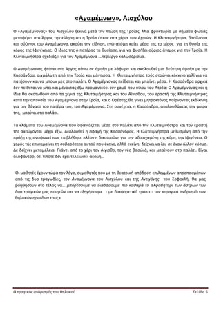 Ο τραγικός ανδρισμός του θηλυκού Σελίδα 5
«Αγαμζμνων», Αιςχφλου
Ο «Αγαμζμνονασ» του Αιςχφλου ξεκινά μετά τθν πτϊςθ τθσ Τροίασ. Μια φρυκτωρία με ςιματα φωτιάσ
μεταφζρει ςτο Άργοσ τθν είδθςθ ότι θ Τροία ζπεςε ςτα χζρια των Αχαιϊν. Θ Κλυταιμνιςτρα, βαςίλιςςα
και ςφηυγοσ του Αγαμζμνονα, ακοφει τθν είδθςθ, ενϊ ακόμθ καίει μζςα τθσ το μίςοσ για τθ κυςία τθσ
κόρθσ τθσ Λφιγζνειασ. Ο ίδιοσ τθσ ο πατζρασ τθ κυςίαςε, για να φυςιξει οφριοσ άνεμοσ για τθν Τροία. Θ
Κλυταιμνιςτρα ςχεδιάηει για τον Αγαμζμνονα …περίεργο καλωςόριςμα.
Ο Αγαμζμνονασ φτάνει ςτο Άργοσ πάνω ςε άμαξα με λάφυρα και ακολουκεί μια δεφτερθ άμαξα με τθν
Καςςάνδρα, αιχμάλωτθ από τθν Τροία και μάντιςςα. Θ Κλυταιμνιςτρα τοφσ ςτρϊνει κόκκινο χαλί για να
πατιςουν και να μπουν μεσ ςτο παλάτι. Ο Αγαμζμνονασ πείκεται και μπαίνει μζςα. Θ Καςςάνδρα αρχικά
δεν πείκεται να μπει και μζνοντασ ζξω προμαντεφει τον χαμό του οίκου του Ατρζα: Ο Αγαμζμνονασ και θ
ίδια κα ςκοτωκοφν από τα χζρια τθσ Κλυταιμιςτρασ και του Αίγιςκου, του εραςτι τθσ Κλυταιμνιςτρασ
κατά τθν απουςία του Αγαμζμνονα ςτθν Τροία, και ο Ορζςτθσ κα γίνει μθτροκτόνοσ παίρνοντασ εκδίκθςθ
για τον κάνατο του πατζρα του, του Αγαμζμνονα. Στθ ςυνζχεια, θ Καςςάνδρα, ακολουκϊντασ τθν μοίρα
τθσ, μπαίνει ςτο παλάτι.
Τα κλάματα του Αγαμζμνονα που ςφαγιάηεται μζςα ςτο παλάτι από τθν Κλυταιμνιςτρα και τον εραςτι
τθσ ακοφγονται μζχρι ζξω. Ακολουκεί θ ςφαγι τθσ Καςςάνδρασ. Θ Κλυταιμνιςτρα μεκυςμζνθ από τθν
πράξθ τθσ αναφωνεί πωσ επιβλικθκε πλζον θ δικαιοςφνθ για τθν αδικοχαμζνθ τθσ κόρθ, τθν Λφιγζνεια. Ο
χορόσ τισ επιςθμαίνει τθ ςοβαρότθτα αυτοφ που ζκανε, αλλά εκείνθ δείχνει να ηει ςε ζναν άλλον κόςμο.
Δε δείχνει μεταμζλεια. Ριάνει από το χζρι τον Αίγιςκο, τον νζο βαςιλιά, και μπαίνουν ςτο παλάτι. Είναι
ολοφάνερο, ότι τίποτε δεν ζχει τελειϊςει ακόμθ…
Οι μακθτζσ ζχουν τϊρα τον λόγο, οι μακθτζσ που με τθ κεατρικι απόδοςθ επιλεγμζνων αποςπαςμάτων
από τισ δυο τραγωδίεσ, τον Αγαμζμνονα του Αιςχφλου και τθσ Αντιγόνθσ του Σοφοκλι, κα μασ
βοθκιςουν ςτο τζλοσ να… μπορζςουμε να διαβάςουμε πιο κακαρά το αλφαβθτάρι των άςτρων των
δυο τραγικϊν μασ ποιθτϊν και να εξθγιςουμε - με διαφορετικό τρόπο - τον «τραγικό ανδριςμό των
κθλυκϊν θρωίδων τουσ»
 