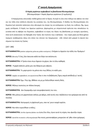 Ο τραγικός ανδρισμός του θηλυκού Σελίδα 6
1η
ςκηνή Αγαμέμνονα:
Ο Χορόσ γερόντων αμφιςβητεί τη βαςίλιςςα Κλυταιμνήςτρα
*Κλυταιμνιςτρα + Χορόσ Αργείων γερόντων (2 ομιλθτζσ)+
Ο Αγαμζμνονασ απουςιάηει πολλά χρόνια από το Άργοσ. Κυνθγά τθ νίκθ ςτον πόλεμο και αφινει τον οίκο
και τθν πόλθ ςτθν απόλυτθ εξουςία τθσ γυναίκασ του, τθσ Κλυταιμνιςτρασ. Θ ζξοδοσ τθσ Κλυταιμνιςτρασ ςτθ
δθμόςια ηωι αποτελεί απάντθςθ ςτθν αδυναμία του άντρα τθσ να εκπλθρϊςει τισ δικζσ του ευκφνεσ. Πχι, όμωσ
χωρίσ αντίδραςθ. Ο Χορόσ των Αργείων γερόντων, φορτωμζνοσ με ςτερεοτυπικά πρότυπα που αποκλείουν τθ
γυναίκα από τθ ςφαίρα του δθμοςίου, αμφιςβθτεί το κφροσ του λόγου τθσ βαςίλιςςασ με ςυνεχείσ ερωτιςεισ,
όταν αυτι ανακοινϊνει τον κρίαμβο ςτθν Τροία. Δεν πιςτεφει πωσ ο φφλακασ - που νφχτα μζρα για δζκα χρόνια
περίμενε ανεβαςμζνοσ πάνω ςτθ ςτζγθ του ςπιτιοφ τον Αγαμζμνονα - είδε τελικά από μακριά τθ φωτιά που
ςιμαινε τθν πτϊςθ τθσ Τροίασ:
[267- 280]
ΚΛΤΣΑΙΜΝΗ΢ΣΡΑ (μπαίνει τρζχοντασ μζςα και μιλάει κινοφμενθ ): Επιραν οι Αργείοι τθν πόλθ του Ρριάμου!
ΧΟΡΟ΢: (κετικόσ) Τι λεσ; Δεν άκουςα καλά τον λόγο τον απίςτευτο.
ΚΛΤΣΑΙΜΝΗ΢ΣΡΑ: Θ Τροία είναι ςτων Αχαιϊν τα χζρια. Δεν το λζω κακαρά;
ΧΟΡΟ΢: Θ χαρά ςαλεφει μζςα μου και δάκρυα μου φζρνει.
ΚΛΤΣΑΙΜΝΗ΢ΣΡΑ: Το μαρτυροφν τα μάτια ςου πωσ κζλεισ το καλό μου.
ΧΟΡΟ΢: (αρχίηει να αμφιςβθτεί, να ειρωνεφεται) Και τι ςου το βεβαίωςε; Ζχεισ καμιά απόδειξθ γι᾽ αυτά;
ΚΛΤΣΑΙΜΝΗ΢ΣΡΑ: Ζχω. Ρϊσ όχι; Φκάνει να μθ με δολιεφκθκε κανείσ κεόσ.
ΧΟΡΟ΢: Μιπωσ πιςτεφεισ ςε πλάνα όνειρα;
ΚΛΤΣΑΙΜΝΗ΢ΣΡΑ: Δεν λογαριάηω εγϊ ονειροφανταςιζσ του νου.
ΧΟΡΟ΢: Μα μιπωσ ςε χαροποίθςε απλϊσ μια φιμθ, από αυτζσ που ταξιδεφουν πιο γριγορα και από τα
πουλιά;
ΚΛΤΣΑΙΜΝΗ΢ΣΡΑ: Κατθγορείσ τθ φρόνθςι μου, ςαν να ᾽μουν νεαρό κορίτςι.
ΧΟΡΟ΢: Και πότε κυριεφκθκε θ πόλισ;
ΚΛΤΣΑΙΜΝΗ΢ΣΡΑ: (τα λζει ζχοντασ φτάςει τθν ζξοδο) Σου λζω, ζγινε αυτό τθ νφχτα, που φωτίηει τϊρα.
ΧΟΡΟ΢: (αυτά δεν τα ακοφει θ Κλυταιμνιςτρα) Και ποιοσ μαντατοφόροσ μποροφςε νά ᾽ρκει τόςο γριγορα;
 