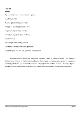 Ο τραγικός ανδρισμός του θηλυκού Σελίδα 7
[475-487]
ΧΟΡΟ΢:
Τθν πόλθ περνά τθσ φωτιάσ τθσ ευπρόςμενθσ
γοργό το μαντάτο.
Αλικεια ι κεία απάτθ, ποιοσ ξζρει;
Ροιοσ τόςο άμυαλοσ ι εφπιςτοσ είναι
να χαρεί τα ςθμάδια τθσ φωτιάσ
και φςτερα φιμεσ και ψζμα να βγουν,
και γονάτιςμα;
Θ ψεφτικθ ελπίδα, όπλο γυναίκειο.
Εφκολα θ γυναίκα διαλαλεί το ευφάνταςτο.
Γριγορα, όμωσ, όλα που λζει θ γυναίκα εξανεμίηονται.
Θ παρορμθτικότθτα, λοιπόν, και θ ευπιςτία, ταιριάηουν - κατά τθ γνϊμθ του Χοροφ - ςτθ γυναίκα: θ
Κλυταιμνιςτρα ζςπευςε να διαδϊςει ανεπιβεβαίωτεσ πλθροφορίεσ, οι οποίεσ γριγορα χάνουν το κφροσ τουσ,
γιατί τισ ζχει διαδϊςει… μια γυναίκα. Μιπωσ τελικά ο Χορόσ βρίςκεται ςε πλάνθ και είναι … άμυαλοσ;; Μιπωσ θ
αντρικι οπτικι του τον εμποδίηει να υποψιαςτεί το καλά ςτθμζνο καταςτροφικό ςχζδιο τθσ Κλυταιμνιςτρασ;
 