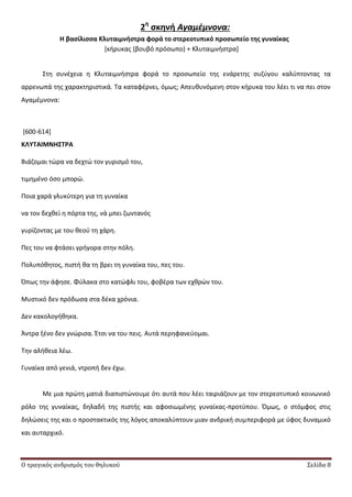 Ο τραγικός ανδρισμός του θηλυκού Σελίδα 8
2η
ςκηνή Αγαμέμνονα:
Η βαςίλιςςα Κλυταιμνήςτρα φορά το ςτερεοτυπικό προςωπείο τησ γυναίκασ
*κιρυκασ (βουβό πρόςωπο) + Κλυταιμνιςτρα+
Στθ ςυνζχεια θ Κλυταιμνιςτρα φορά το προςωπείο τθσ ενάρετθσ ςυηφγου καλφπτοντασ τα
αρρενωπά τθσ χαρακτθριςτικά. Τα καταφζρνει, όμωσ; Απευκυνόμενθ ςτον κιρυκα του λζει τι να πει ςτον
Αγαμζμνονα:
[600-614]
ΚΛΤΣΑΙΜΝΗ΢ΣΡΑ
Βιάηομαι τϊρα να δεχτϊ τον γυριςμό του,
τιμθμζνο όςο μπορϊ.
Ροια χαρά γλυκφτερθ για τθ γυναίκα
να τον δεχκεί θ πόρτα τθσ, νά μπει ηωντανόσ
γυρίηοντασ με του κεοφ τθ χάρθ.
Ρεσ του να φτάςει γριγορα ςτθν πόλθ.
Ρολυπόκθτοσ, πιςτι κα τθ βρει τθ γυναίκα του, πεσ του.
Ππωσ τθν άφθςε. Φφλακα ςτο κατϊφλι του, φοβζρα των εχκρϊν του.
Μυςτικό δεν πρόδωςα ςτα δζκα χρόνια.
Δεν κακολογικθκα.
Άντρα ξζνο δεν γνϊριςα. Ζτςι να του πεισ. Αυτά περθφανεφομαι.
Τθν αλικεια λζω.
Γυναίκα από γενιά, ντροπι δεν ζχω.
Με μια πρϊτθ ματιά διαπιςτϊνουμε ότι αυτά που λζει ταιριάηουν με τον ςτερεοτυπικό κοινωνικό
ρόλο τθσ γυναίκασ, δθλαδι τθσ πιςτισ και αφοςιωμζνθσ γυναίκασ-προτφπου. Πμωσ, ο ςτόμφοσ ςτισ
δθλϊςεισ τθσ και ο προςτακτικόσ τθσ λόγοσ αποκαλφπτουν μιαν ανδρικι ςυμπεριφορά με φφοσ δυναμικό
και αυταρχικό.
 