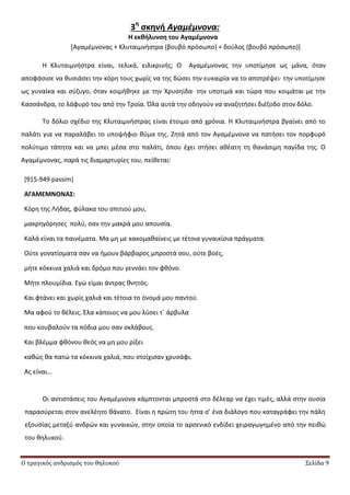Ο τραγικός ανδρισμός του θηλυκού Σελίδα 9
3η
ςκηνή Αγαμέμνονα:
Η εκθήλυνςη του Αγαμζμνονα
*Αγαμζμνονασ + Κλυταιμνιςτρα (βουβό πρόςωπο) + δοφλοσ (βουβό πρόςωπο)+
Θ Κλυταιμνιςτρα είναι, τελικά, ειλικρινισ; Ο Αγαμζμνονασ τθν υποτίμθςε ωσ μάνα, όταν
αποφάςιςε να κυςιάςει τθν κόρθ τουσ χωρίσ να τθσ δϊςει τθν ευκαιρία να το αποτρζψει∙ τθν υποτίμθςε
ωσ γυναίκα και ςφηυγο, όταν κοιμικθκε με τθν Χρυςθίδα∙ τθν υποτιμά και τϊρα που κοιμάται με τθν
Καςςάνδρα, το λάφυρό του από τθν Τροία. Πλα αυτά τθν οδθγοφν να αναηθτιςει διζξοδο ςτον δόλο.
Το δόλιο ςχζδιο τθσ Κλυταιμνιςτρασ είναι ζτοιμο από χρόνια. Θ Κλυταιμνιςτρα βγαίνει από το
παλάτι για να παραλάβει το υποψιφιο κφμα τθσ. Ηθτά από τον Αγαμζμνονα να πατιςει τον πορφυρό
πολφτιμο τάπθτα και να μπει μζςα ςτο παλάτι, όπου ζχει ςτιςει ακζατθ τθ κανάςιμθ παγίδα τθσ. Ο
Αγαμζμνονασ, παρά τισ διαμαρτυρίεσ του, πείκεται:
[915-949 passim]
ΑΓΑΜΕΜΝΟΝΑ΢:
Κόρθ τθσ Λιδασ, φφλακα του ςπιτιοφ μου,
μακρθγόρθςεσ πολφ, ςαν τθν μακρά μου απουςία.
Καλά είναι τα παινζματα. Μα μθ με κακομακαίνεισ με τζτοια γυναικίςια πράγματα.
Οφτε γονατίςματα ςαν να ιμουν βάρβαροσ μπροςτά ςου, οφτε βοζσ,
μιτε κόκκινα χαλιά και δρόμο που γεννάει τον φκόνο.
Μιτε πλουμίδια. Εγϊ είμαι άντρασ κνθτόσ.
Και φτάνει και χωρίσ χαλιά και τζτοια το όνομά μου παντοφ.
Μα αφοφ το κζλεισ. Ζλα κάποιοσ να μου λφςει τϋ άρβυλα
που κουβαλοφν τα πόδια μου ςαν ςκλάβουσ.
Και βλζμμα φκόνου κεόσ να μθ μου ρίξει
κακϊσ κα πατϊ τα κόκκινα χαλιά, που ςτοίχιςαν χρυςάφι.
Ασ είναι…
Οι αντιςτάςεισ του Αγαμζμνονα κάμπτονται μπροςτά ςτο δζλεαρ να ζχει τιμζσ, αλλά ςτθν ουςία
παραςφρεται ςτον ανελζθτο κάνατο. Είναι θ πρϊτθ του ιττα ς’ ζνα διάλογο που καταγράφει τθν πάλθ
εξουςίασ μεταξφ ανδρϊν και γυναικϊν, ςτθν οποία το αρςενικό ενδίδει χειραγωγθμζνο από τθν πεικϊ
του κθλυκοφ.
 