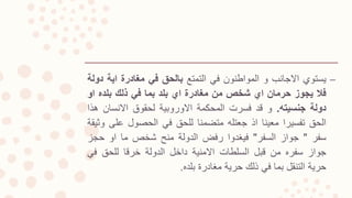 –‫يستوي‬‫االجانب‬‫و‬‫المواطنون‬‫في‬‫التمتع‬‫بالحق‬‫في‬‫مغادرة‬‫اية‬‫دولة‬
‫فال‬‫يجوز‬‫حرمان‬‫اي‬‫شخص‬‫من‬‫مغادرة‬‫اي‬‫بلد‬‫بما‬‫في‬‫ذلك‬‫بلده‬‫او‬
‫دولة‬‫جنسيته‬.‫و‬‫قد‬‫فسرت‬‫المحكمة‬‫االوروبية‬‫لحقوق‬‫االنسان‬‫ه‬‫ذا‬
‫الحق‬‫تفسيرا‬‫معينا‬‫اذ‬‫جعتله‬‫متضمنا‬‫للحق‬‫في‬‫الحصول‬‫عل‬‫ى‬‫وثيقة‬
‫سفر‬"‫جواز‬‫السفر‬"‫فيغدوا‬‫رفض‬‫الدولة‬‫منح‬‫شخص‬‫ما‬‫او‬‫حجز‬
‫جواز‬‫سفره‬‫من‬‫قبل‬‫السلطات‬‫االمنية‬‫داخل‬‫الدولة‬‫خرقا‬‫للحق‬‫في‬
‫حرية‬‫التنقل‬‫بما‬‫في‬‫ذلك‬‫حرية‬‫مغادرة‬‫بلده‬.
 