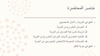 ‫عناصر‬‫المحاضرة‬
–‫الحق‬‫الشخصيين‬ ‫االمان‬ ‫و‬ ‫الحرية‬ ‫في‬
1-‫الحرمان‬‫الحرية‬ ‫من‬ ‫المشروع‬
2-‫شروط‬‫الحرية‬ ‫من‬ ‫الحرمان‬ ‫مشروعية‬
3-‫التحديد‬‫الحرية‬ ‫من‬ ‫المشروع‬ ‫الحرمان‬ ‫ألسباب‬ ‫الحصري‬
4-‫الضمانات‬‫الحرية‬ ‫من‬ ‫المحرومين‬ ‫لالشخاص‬ ‫الممنوحة‬
–‫الحق‬‫التنقل‬ ‫حرية‬ ‫في‬
 