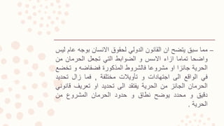 –‫مما‬‫سبق‬‫يتضح‬‫ان‬‫القانون‬‫الدولي‬‫لحقوق‬‫االنسان‬‫بوجه‬‫ع‬‫ام‬‫ليس‬
‫واضحا‬‫تماما‬‫ازاء‬‫االسس‬‫و‬‫الضوابط‬‫التي‬‫تجعل‬‫الحرمان‬‫من‬
‫الحرية‬‫جائزا‬‫او‬‫مشروعا‬‫فالشروط‬‫المذكورة‬‫فضفاضه‬‫و‬‫تخ‬‫ضع‬
‫في‬‫الواقع‬‫الى‬‫اجتهادات‬‫و‬‫تأويالت‬‫مختلفة‬,‫فما‬‫زال‬‫تحدي‬‫د‬
‫الحرمان‬‫الجائز‬‫من‬‫الحرية‬‫يفتقد‬‫الى‬‫تحديد‬‫او‬‫تعريف‬‫قا‬‫نوني‬
‫دقيق‬‫و‬‫محدد‬‫يوضح‬‫نطاق‬‫و‬‫حدود‬‫الحرمان‬‫المشروع‬‫من‬
‫الحرية‬.
 
